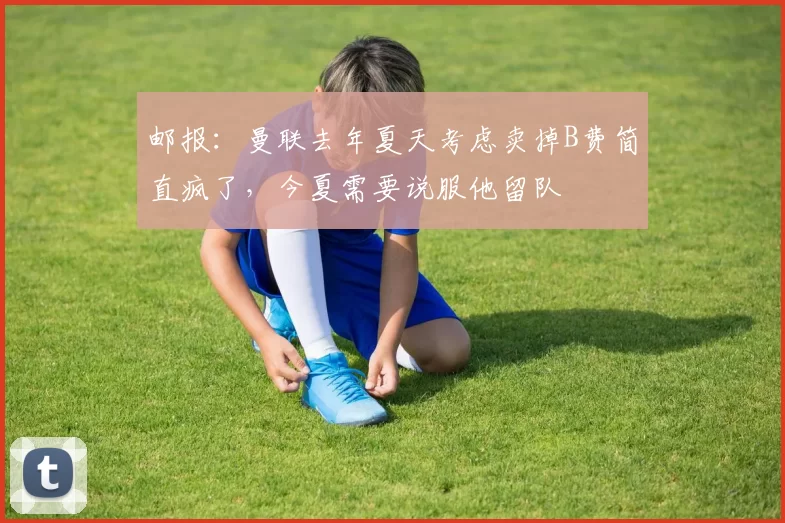 邮报：曼联去年夏天考虑卖掉B费简直疯了，今夏需要说服他留队