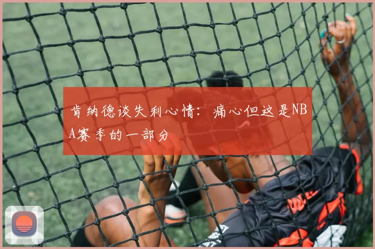 肯纳德谈失利心情：痛心但这是NBA赛季的一部分
