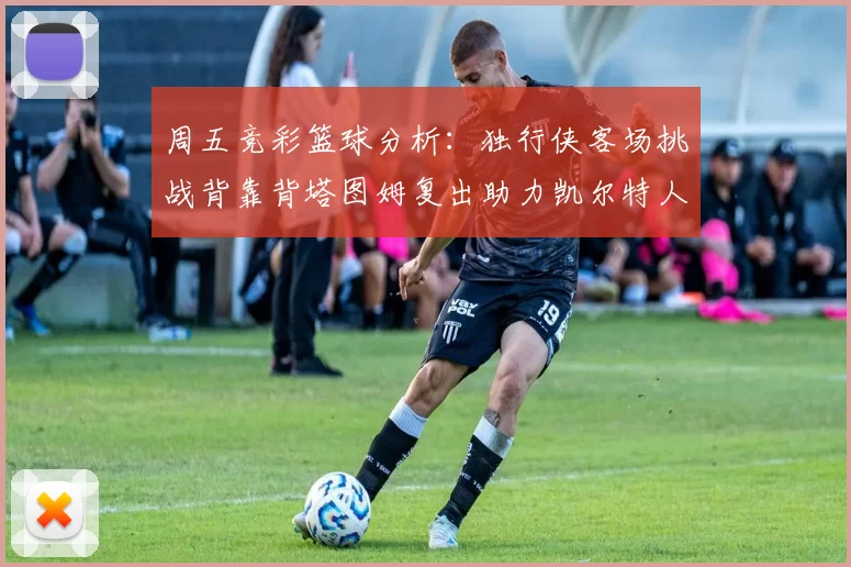 周五竞彩篮球分析：独行侠客场挑战背靠背塔图姆复出助力凯尔特人