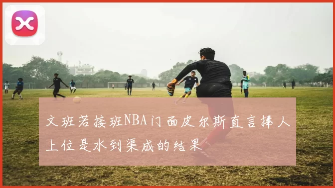 文班若接班NBA门面皮尔斯直言捧人上位是水到渠成的结果