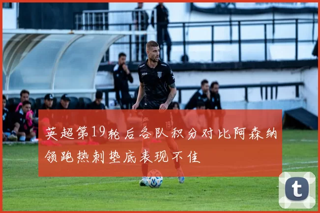 英超第19轮后各队积分对比阿森纳领跑热刺垫底表现不佳