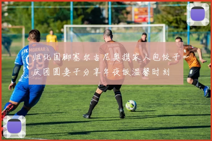 归化国脚塞尔吉尼奥携家人包饺子庆团圆妻子分享年夜饭温馨时刻