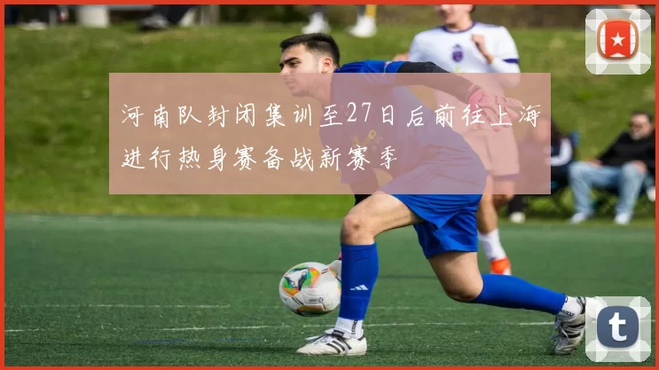 河南队封闭集训至27日后前往上海进行热身赛备战新赛季