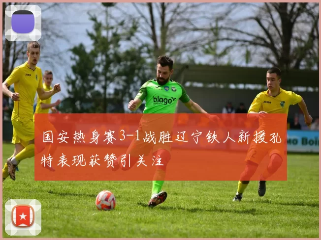 国安热身赛3-1战胜辽宁铁人新援孔特表现获赞引关注