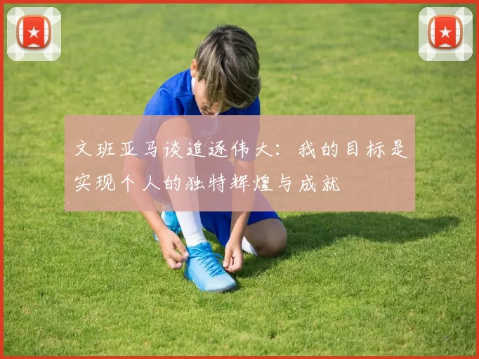 文班亚马谈追逐伟大：我的目标是实现个人的独特辉煌与成就