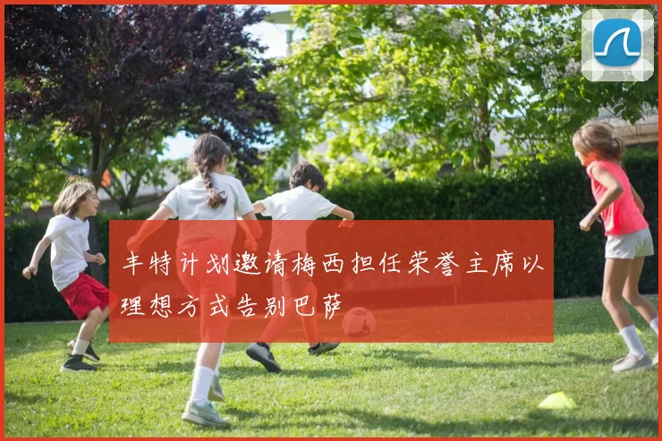 丰特计划邀请梅西担任荣誉主席以理想方式告别巴萨