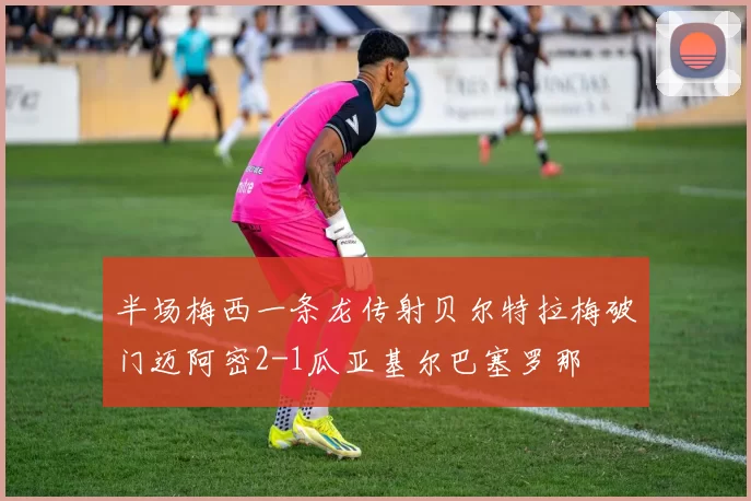 半场梅西一条龙传射贝尔特拉梅破门迈阿密2-1瓜亚基尔巴塞罗那