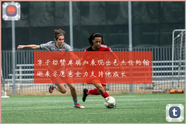 华子称赞库明加表现出色杰伦约翰逊表示愿意全力支持他成长