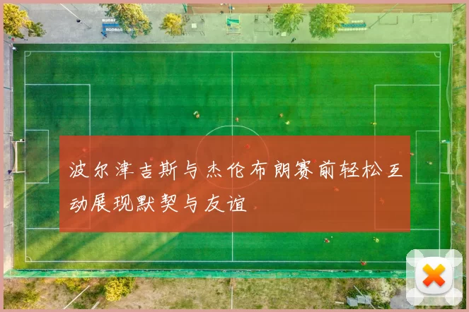 波尔津吉斯与杰伦布朗赛前轻松互动展现默契与友谊