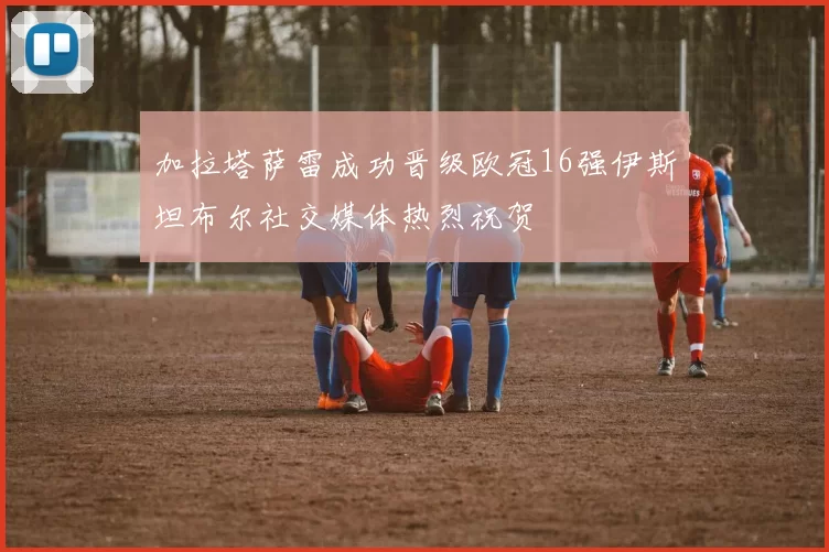 加拉塔萨雷成功晋级欧冠16强伊斯坦布尔社交媒体热烈祝贺