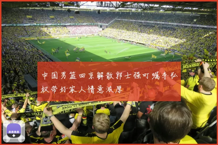 中国男篮回京解散郭士强叮嘱李弘权带好家人情意浓厚