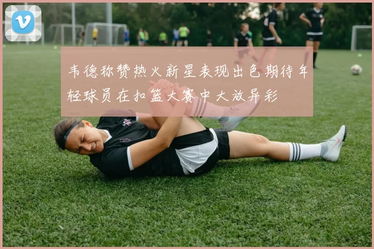 韦德称赞热火新星表现出色期待年轻球员在扣篮大赛中大放异彩