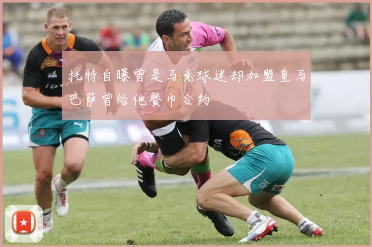 托特自曝曾是马竞球迷却加盟皇马巴萨曾给他餐巾合约