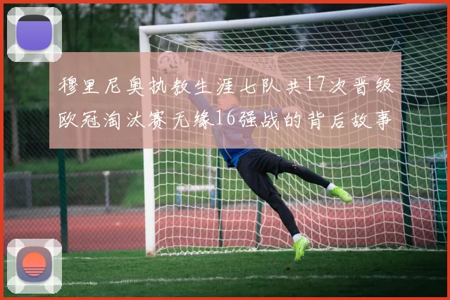 穆里尼奥执教生涯七队共17次晋级欧冠淘汰赛无缘16强战的背后故事
