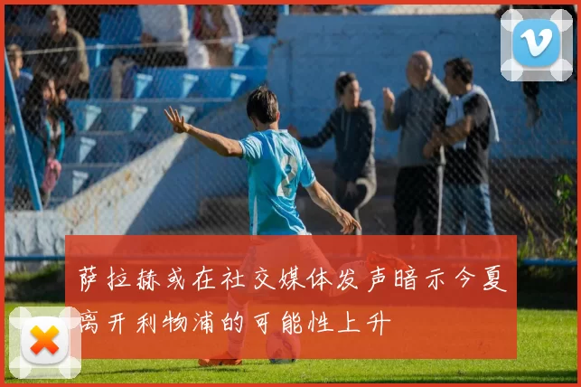 萨拉赫或在社交媒体发声暗示今夏离开利物浦的可能性上升